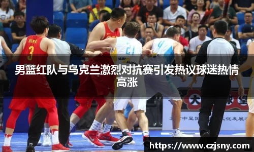 男篮红队与乌克兰激烈对抗赛引发热议球迷热情高涨